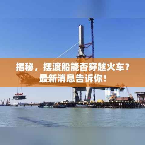 揭秘,摆渡船能否穿越火车?最新消息告诉你!