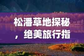 松潘草地探秘，绝美旅行指南，带你畅游秘境之旅！